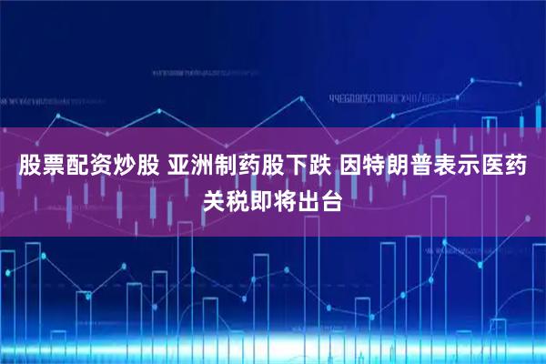 股票配资炒股 亚洲制药股下跌 因特朗普表示医药关税即将出台
