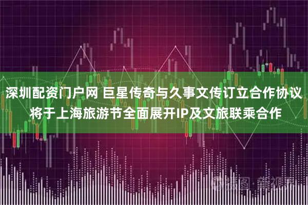 深圳配资门户网 巨星传奇与久事文传订立合作协议 将于上海旅游节全面展开IP及文旅联乘合作