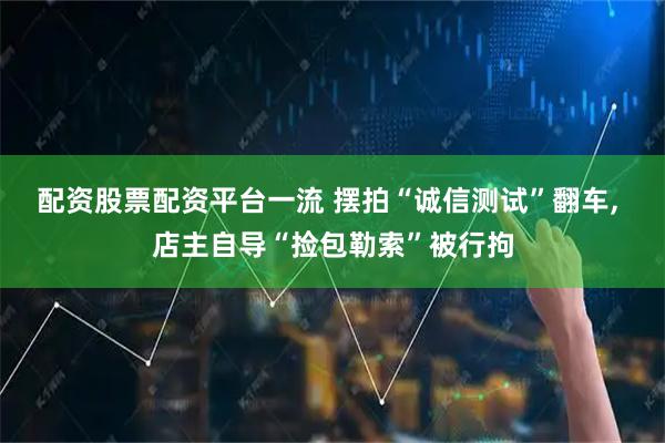 配资股票配资平台一流 摆拍“诚信测试”翻车, 店主自导“捡包勒索”被行拘
