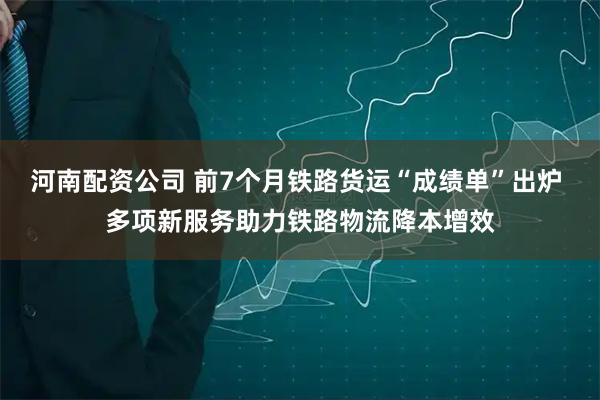 河南配资公司 前7个月铁路货运“成绩单”出炉 多项新服务助力铁路物流降本增效