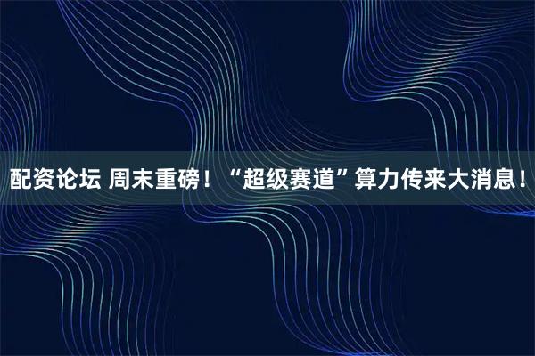 配资论坛 周末重磅！“超级赛道”算力传来大消息！