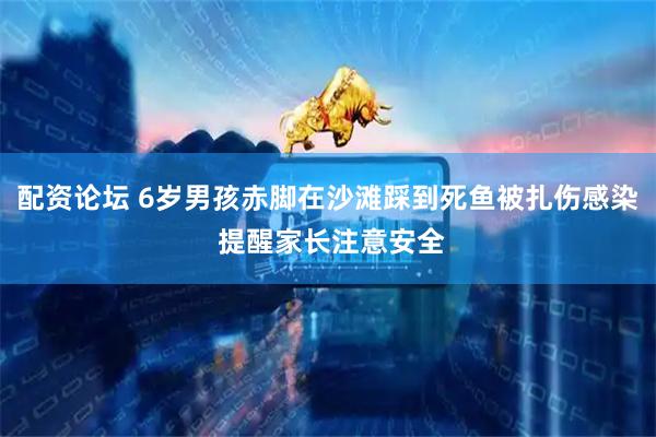 配资论坛 6岁男孩赤脚在沙滩踩到死鱼被扎伤感染 提醒家长注意安全
