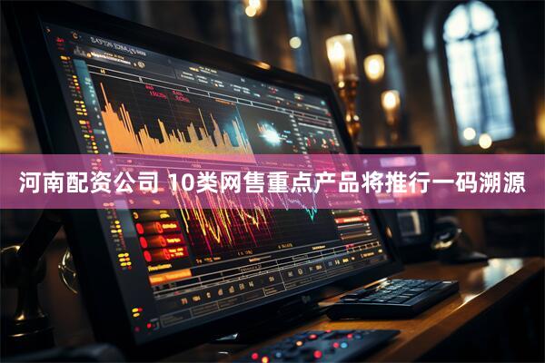 河南配资公司 10类网售重点产品将推行一码溯源