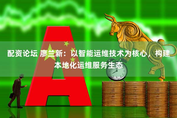 配资论坛 廖兰新：以智能运维技术为核心，构建本地化运维服务生态