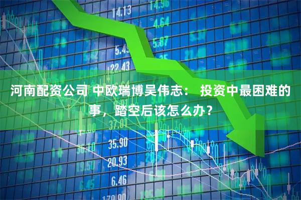 河南配资公司 中欧瑞博吴伟志： 投资中最困难的事，踏空后该怎么办？