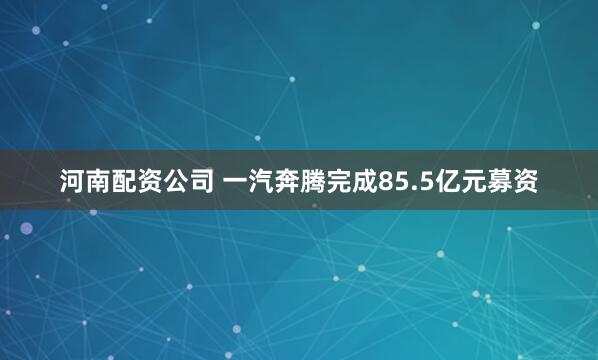 河南配资公司 一汽奔腾完成85.5亿元募资