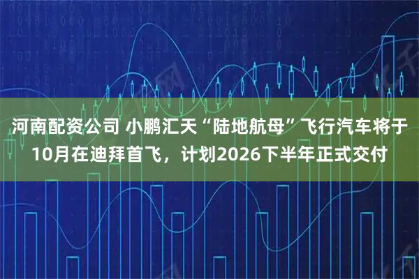 河南配资公司 小鹏汇天“陆地航母”飞行汽车将于10月在迪拜首飞，计划2026下半年正式交付