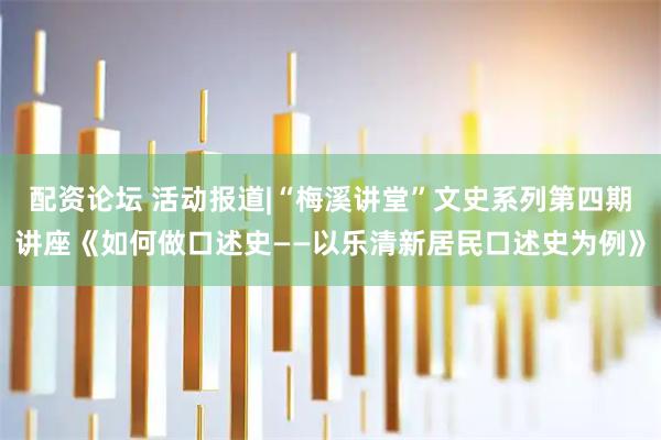 配资论坛 活动报道|“梅溪讲堂”文史系列第四期讲座《如何做口述史——以乐清新居民口述史为例》