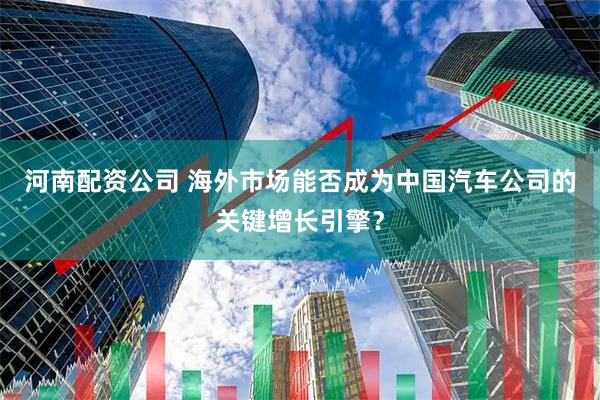 河南配资公司 海外市场能否成为中国汽车公司的关键增长引擎？