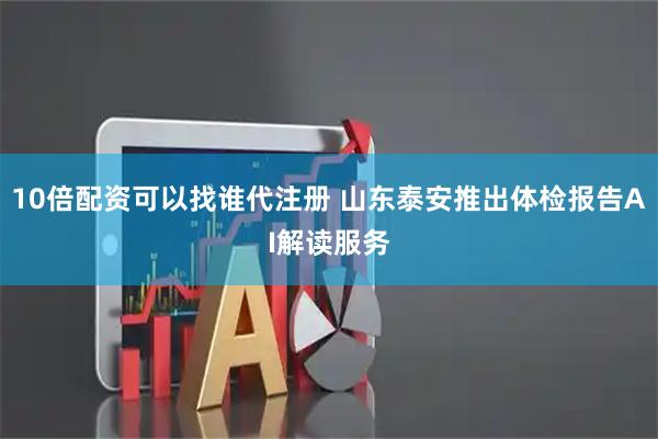 10倍配资可以找谁代注册 山东泰安推出体检报告AI解读服务