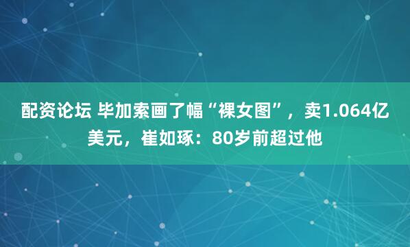 配资论坛 毕加索画了幅“裸女图”，卖1.064亿美元，崔如琢：80岁前超过他