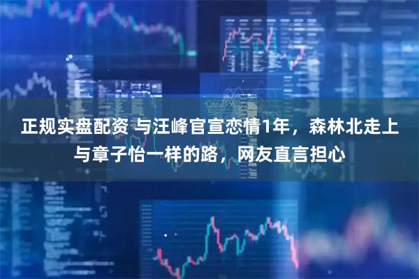 正规实盘配资 与汪峰官宣恋情1年，森林北走上与章子怡一样的路，网友直言担心