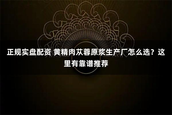 正规实盘配资 黄精肉苁蓉原浆生产厂怎么选？这里有靠谱推荐