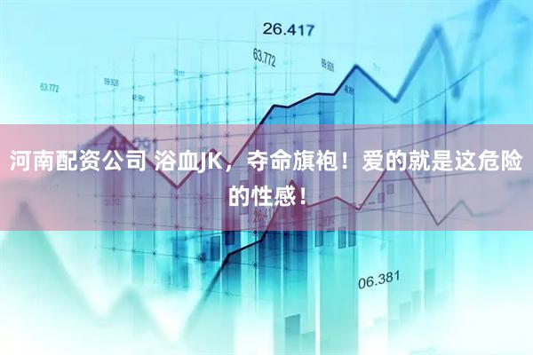 河南配资公司 浴血JK，夺命旗袍！爱的就是这危险的性感！