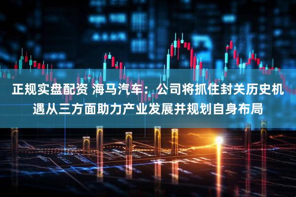 正规实盘配资 海马汽车：公司将抓住封关历史机遇从三方面助力产业发展并规划自身布局