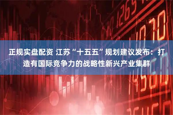 正规实盘配资 江苏“十五五”规划建议发布：打造有国际竞争力的战略性新兴产业集群