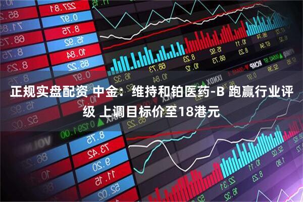 正规实盘配资 中金：维持和铂医药-B 跑赢行业评级 上调目标价至18港元