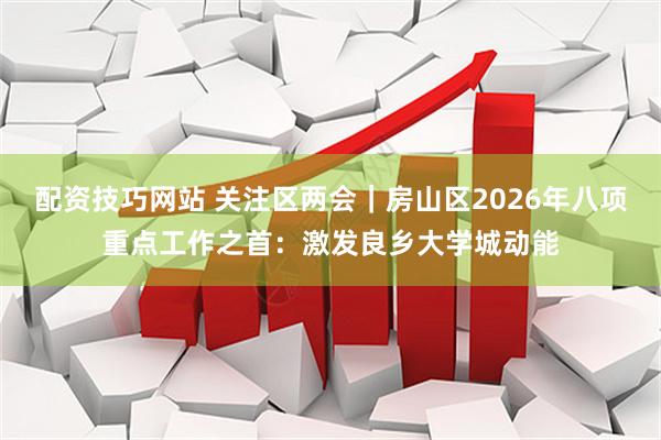 配资技巧网站 关注区两会｜房山区2026年八项重点工作之首：激发良乡大学城动能