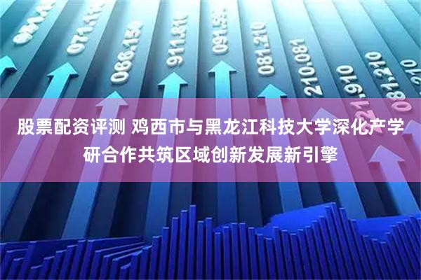 股票配资评测 鸡西市与黑龙江科技大学深化产学研合作共筑区域创新发展新引擎