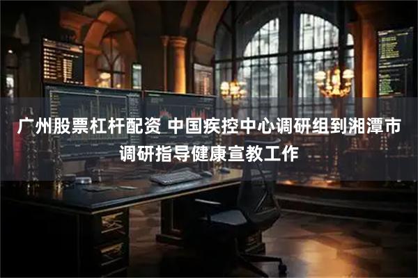 广州股票杠杆配资 中国疾控中心调研组到湘潭市调研指导健康宣教工作