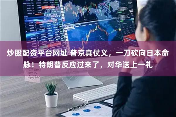 炒股配资平台网址 普京真仗义，一刀砍向日本命脉！特朗普反应过来了，对华送上一礼