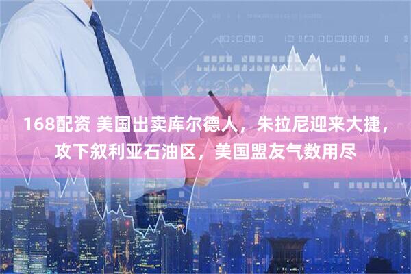 168配资 美国出卖库尔德人，朱拉尼迎来大捷，攻下叙利亚石油区，美国盟友气数用尽
