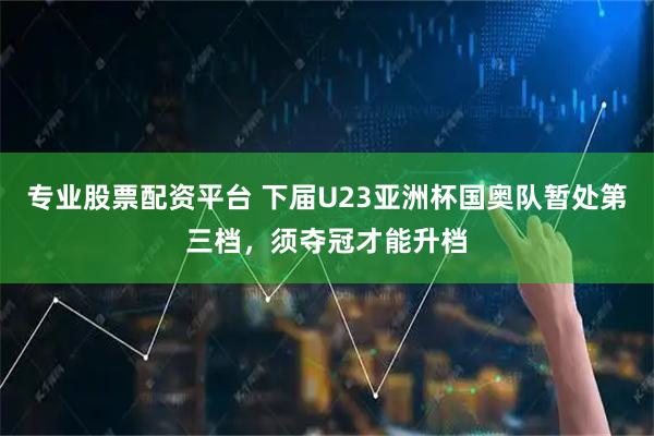 专业股票配资平台 下届U23亚洲杯国奥队暂处第三档，须夺冠才能升档