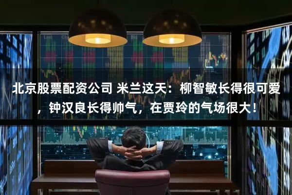 北京股票配资公司 米兰这天：柳智敏长得很可爱，钟汉良长得帅气，在贾玲的气场很大！