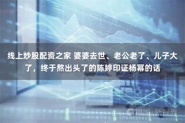 线上炒股配资之家 婆婆去世、老公老了、儿子大了，终于熬出头了的陈婷印证杨幂的话