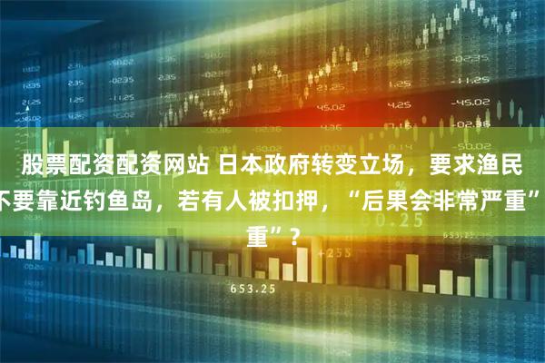 股票配资配资网站 日本政府转变立场，要求渔民不要靠近钓鱼岛，若有人被扣押，“后果会非常严重”？