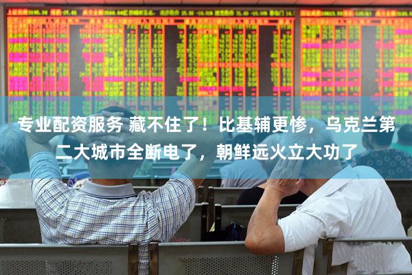 专业配资服务 藏不住了！比基辅更惨，乌克兰第二大城市全断电了，朝鲜远火立大功了