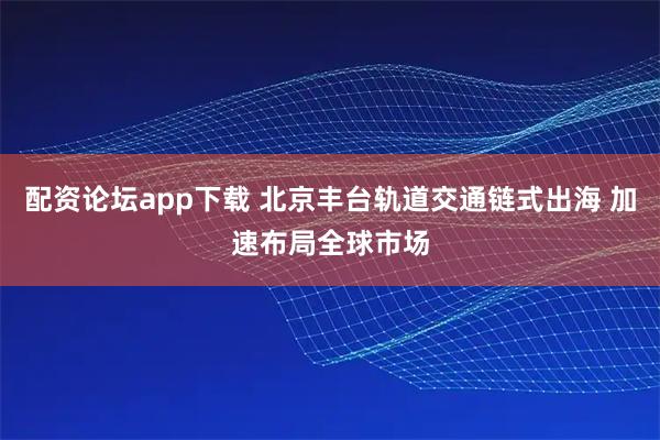 配资论坛app下载 北京丰台轨道交通链式出海 加速布局全球市场