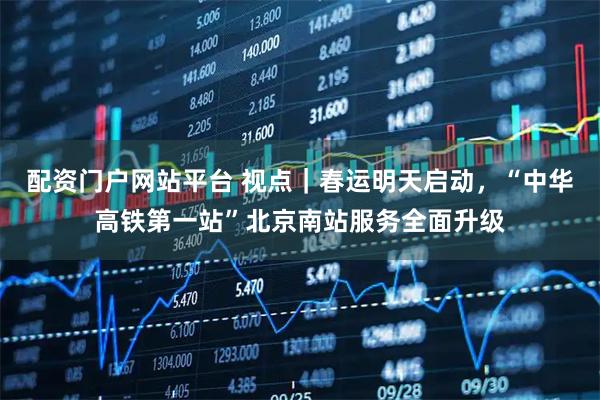 配资门户网站平台 视点｜春运明天启动，“中华高铁第一站”北京南站服务全面升级