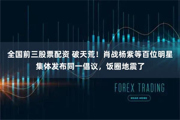 全国前三股票配资 破天荒！肖战杨紫等百位明星集体发布同一倡议，饭圈地震了