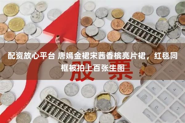 配资放心平台 唐嫣金裙宋茜香槟亮片裙，红毯同框被拍上百张生图