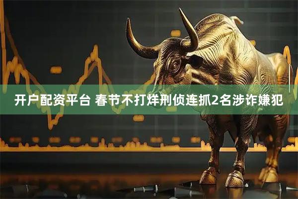 开户配资平台 春节不打烊刑侦连抓2名涉诈嫌犯