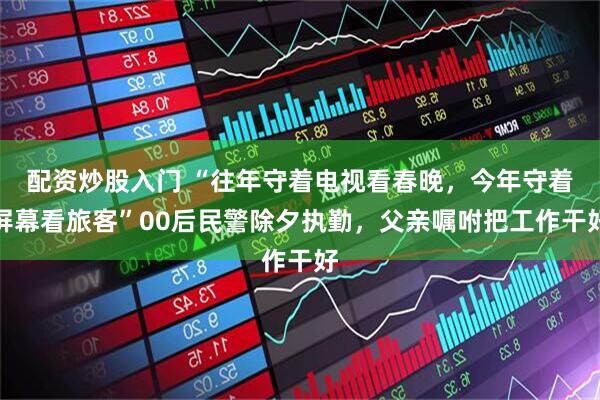 配资炒股入门 “往年守着电视看春晚，今年守着屏幕看旅客”00后民警除夕执勤，父亲嘱咐把工作干好