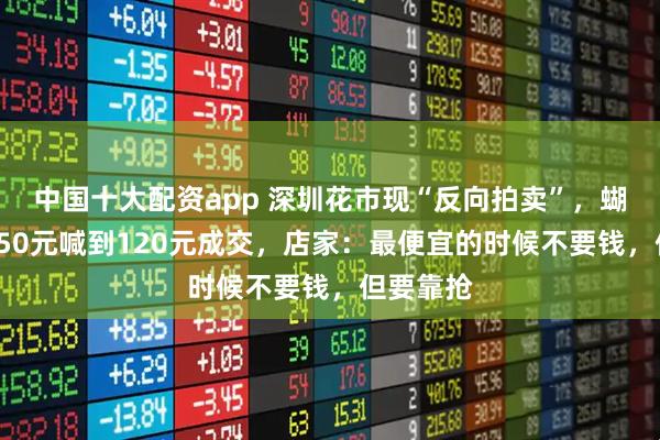 中国十大配资app 深圳花市现“反向拍卖”，蝴蝶兰从250元喊到120元成交，店家：最便宜的时候不要钱，但要靠抢