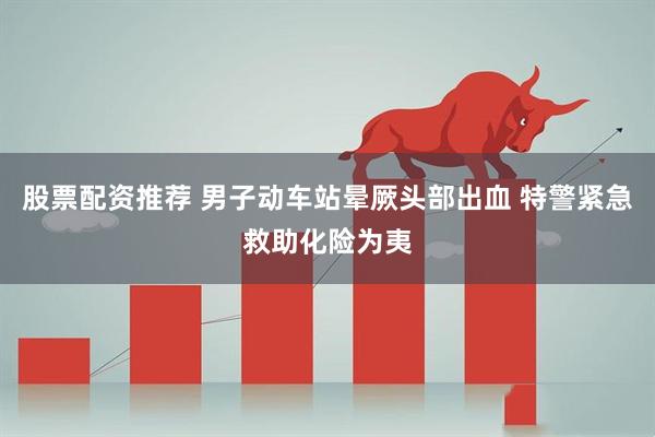 股票配资推荐 男子动车站晕厥头部出血 特警紧急救助化险为夷