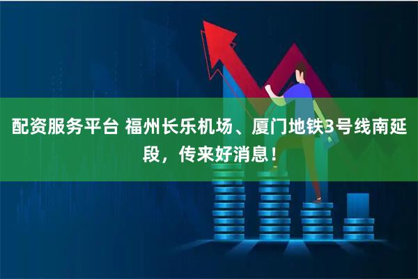 配资服务平台 福州长乐机场、厦门地铁3号线南延段，传来好消息！
