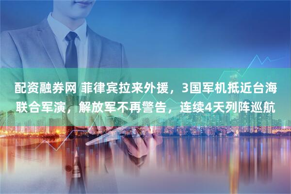 配资融券网 菲律宾拉来外援，3国军机抵近台海联合军演，解放军不再警告，连续4天列阵巡航