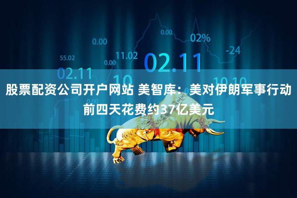 股票配资公司开户网站 美智库：美对伊朗军事行动前四天花费约37亿美元