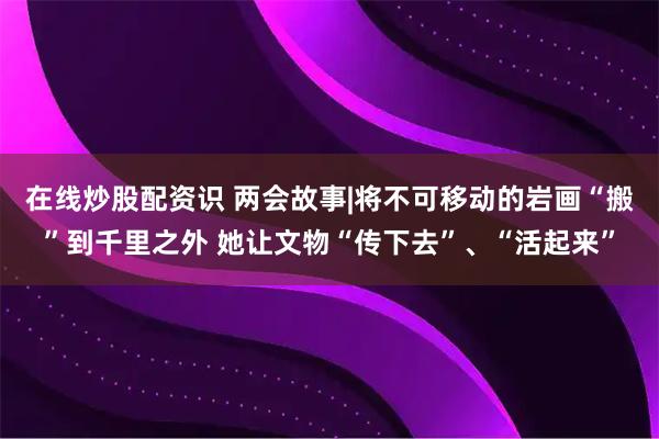 在线炒股配资识 两会故事|将不可移动的岩画“搬”到千里之外 她让文物“传下去”、“活起来”