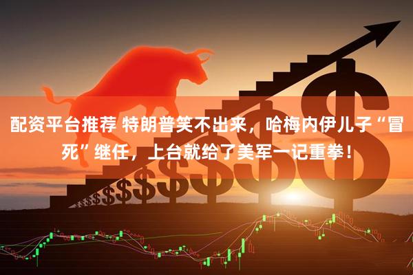 配资平台推荐 特朗普笑不出来，哈梅内伊儿子“冒死”继任，上台就给了美军一记重拳！