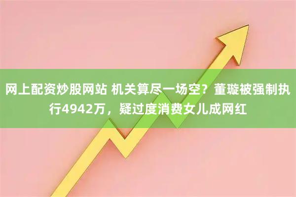 网上配资炒股网站 机关算尽一场空？董璇被强制执行4942万，疑过度消费女儿成网红