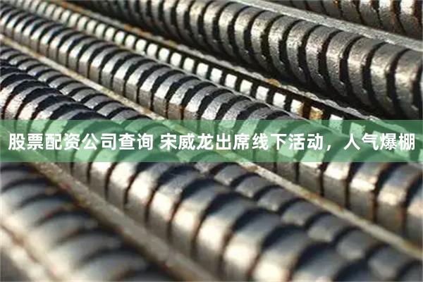 股票配资公司查询 宋威龙出席线下活动，人气爆棚
