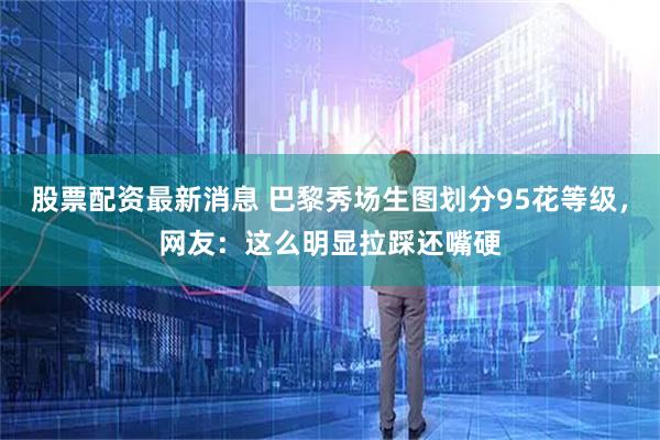 股票配资最新消息 巴黎秀场生图划分95花等级，网友：这么明显拉踩还嘴硬