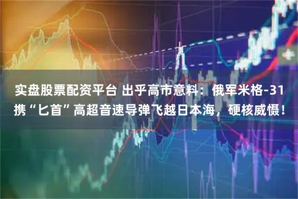 实盘股票配资平台 出乎高市意料：俄军米格-31携“匕首”高超音速导弹飞越日本海，硬核威慑！