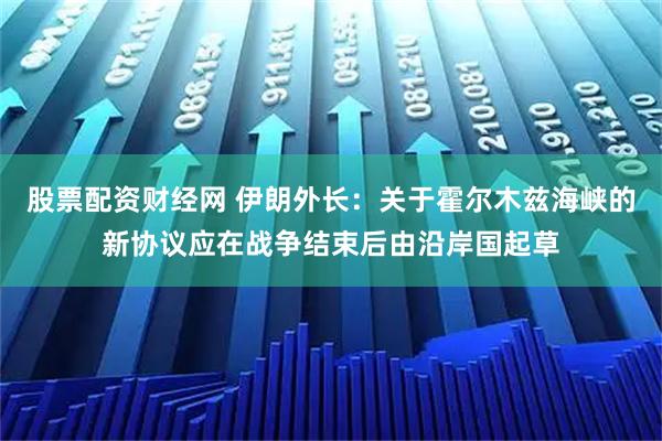 股票配资财经网 伊朗外长：关于霍尔木兹海峡的新协议应在战争结束后由沿岸国起草