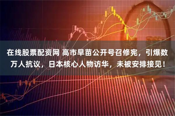 在线股票配资网 高市早苗公开号召修宪，引爆数万人抗议，日本核心人物访华，未被安排接见！